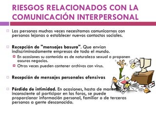 RIESGOS RELACIONADOS CON LA COMUNICACIÓN INTERPERSONAL Las personas muchas veces necesitamos comunicarnos con personas lejanas o establecer nuevos contactos sociales.  Re c epción de "mensajes basura" . Que envían indiscriminadamente empresas de todo el mundo.  En ocasiones su contenido es de naturaleza sexual o proponen oscuros negocios.  Otras veces pueden contener archivos con virus. Recepción de mensajes personales ofensivos Pérdida de intimidad .  En ocasiones, hasta de manera inconsciente al participar en los foros, se puede proporcionar información personal, familiar o de terceras personas a gente desconocida.  