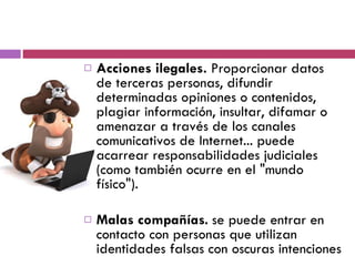 Acciones ilegales.  Proporcionar datos de terceras personas, difundir determinadas opiniones o contenidos, plagiar información, insultar, difamar o amenazar a través de los canales comunicativos de Internet... puede acarrear responsabilidades judiciales (como también ocurre en el "mundo físico"). Malas compañías .  se puede entrar en contacto con personas que utilizan identidades falsas con oscuras intenciones 