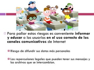 Para paliar estos riesgos es conveniente  informar y educar  a los usuarios  en el uso correcto de los canales comunicativos  de Internet Riesgo de difundir sus datos más personales  Las repercusiones legales que pueden tener sus mensajes y los archivos que se intercambian.  