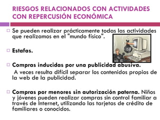 RIESGOS RELACIONADOS CON ACTIVIDADES CON REPERCUSIÓN ECONÓMICA Se pueden realizar prácticamente todas las actividades que realizamos en el "mundo físico".  Estafas.  Compras inducidas por una publicidad abusiva.   A veces resulta difícil separar los contenidos propios de la web de la publicidad.  Compras por menores sin autorización paterna.  Niños y jóvenes pueden realizar compras sin control familiar a través de Internet, utilizando las tarjetas de crédito de familiares o conocidos. 