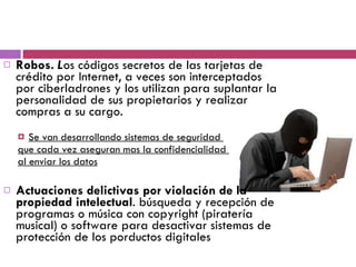 Robos.  L os códigos secretos de las tarjetas de crédito por Internet, a veces son interceptados por ciberladrones y los utilizan para suplantar la personalidad de sus propietarios y realizar compras a su cargo.  Se van desarrollando sistemas de seguridad  que cada vez aseguran mas la confidencialidad  al enviar los datos Actuaciones delictivas por violación de la propiedad intelectual . búsqueda y recepción de programas o música con copyright (piratería musical) o software para desactivar sistemas de protección de los porductos digitales 