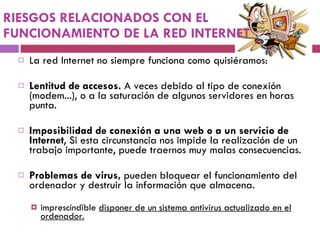 RIESGOS RELACIONADOS CON EL FUNCIONAMIENTO DE LA RED INTERNET La red Internet no siempre funciona como quisiéramos: Lentitud de accesos.  A veces debido al tipo de conexión (modem...), o a la saturación de algunos servidores en horas punta.  Imposibilidad de conexión a una web o a un servicio de Internet , Si esta circunstancia nos impide la realización de un trabajo importante, puede traernos muy malas consecuencias. Problemas de virus,  pueden bloquear el funcionamiento del ordenador y destruir la información que almacena.  imprescindible  disponer de un sistema antivirus actualizado en el ordenador. 