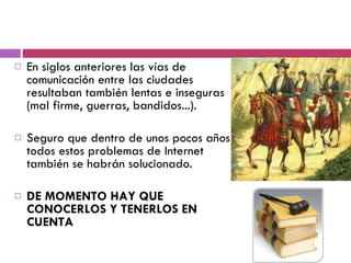 En siglos anteriores las vías de comunicación entre las ciudades resultaban también lentas e inseguras (mal firme, guerras, bandidos...).  Seguro que dentro de unos pocos años todos estos problemas de Internet también se habrán solucionado.  DE MOMENTO HAY QUE CONOCERLOS Y TENERLOS EN CUENTA 