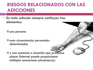 RIESGOS RELACIONADOS CON LAS ADICCIONES En toda adicción siempre confluyen tres elementos:  una persona unas circunstancias personales determinadas  y una sustancia o situación que produzca placer (Internet puede proporcionar múltiples sensaciones placenteras).  