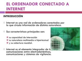 EL ORDENADOR CONECTADO A INTERNET INTRODUCCIÓN Internet es una red de ordenadores conectados por la que circula información de distinta naturaleza. Sus características principales son:  su capacidad de interacción su naturaleza multimedia e hipertextual  y su cobertura mundial. Internet es el elemento integrador de las comunicaciones entre electrodomésticos, comunicaciones y sistemas de vigilancia. 