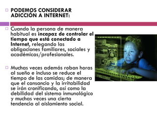 PODEMOS CONSIDERAR ADICCIÓN A INTERNET: Cuando la persona de manera habitual es  incapaz de controlar el tiempo que está conectado a Internet , relegando las obligaciones familiares, sociales y académicas/profesionales.  Muchas veces además roban horas al sueño e incluso se reduce el tiempo de las comidas; de manera que el cansancio y la irritabilidad se irán cronificando, así como la debilidad del sistema inmunológico y muchas veces una cierta tendencia al aislamiento social.  