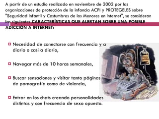 Necesidad de conectarse con frecuencia y a diario o casi a diario,  Navegar más de 10 horas semanales,  Buscar sensaciones y visitar tanto páginas de pornografía como de violencia,  Entrar en los chats creando personalidades distintas y con frecuencia de sexo opuesto.  A partir de un estudio realizado en noviembre de 2002 por las organizaciones de protección de la infancia ACPI y PROTEGELES sobre "Seguridad Infantil y Costumbres de los Menores en Internet", se consideran las siguientes  CARACTERÍSTICAS QUE ALERTAN SOBRE UNA POSIBLE ADICCIÓN A INTERNET:  