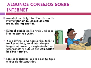 ALGUNOS CONSEJOS SOBRE INTERNET Acordad un código familiar de uso de Internet  poniendo las reglas entre todos, sin imponerlas. Evita el acceso  de los niños y niñas a Internet  por la noche. No permitas a tus hijos o hijas tener  e-mail  privado y, en el caso de que tengan una cuenta, asegúrate de que sea gratuita y pídeles que  compartan la clave contigo. Lee los mensajes  que reciban tus hijos e hijas de desconocidos. 