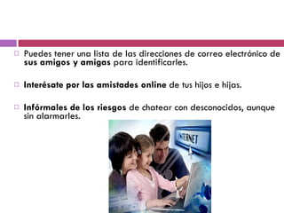 Puedes tener una lista de las direcciones de correo electrónico de  sus amigos y amigas  para identificarles. Interésate por las amistades online  de tus hijos e hijas. Infórmales de los riesgos  de chatear con desconocidos, aunque sin alarmarles.  