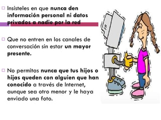 Insísteles en que  nunca den información personal ni datos privados a nadie por la red Que no entren en los canales de conversación sin estar  un mayor presente. No permitas  nunca que tus hijos o hijas queden con alguien que han conocido  a través de Internet, aunque sea otro menor y le haya enviado una foto. 