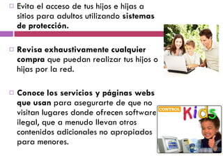 Evita el acceso de tus hijos e hijas a sitios para adultos utilizando  sistemas de protección. Revisa exhaustivamente cualquier compra  que puedan realizar tus hijos o hijas por la red. Conoce los servicios y páginas webs que usan  para asegurarte de que no visitan lugares donde ofrecen software ilegal, que a menudo llevan otros contenidos adicionales no apropiados para menores. 
