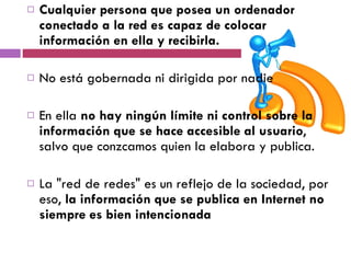 Cualquier persona que posea un ordenador conectado a la red es capaz de colocar información en ella y recibirla.  No está gobernada ni dirigida por nadie  En ella  no hay ningún límite ni control sobre la información que se hace accesible al usuario , salvo que conzcamos quien la elabora y publica. La "red de redes" es un reflejo de la sociedad, por eso,  la información que se publica en Internet no siempre es bien intencionada 