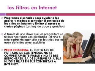 los filtros en Internet Programas diseñados para ayudar a los padres y madres a controlar el contenido de los sitios en Internet y limitar el acceso a ciertas páginas  (Los hay de pago y gratuitos) A través de una clave que los progenitores o tutores han fijado con antelación , el niño o niña podrá navegar sólo por los sitios que no estén definidos como excluibles PERO RECUERDA : EL SOFTWARE DE FILTRADO DE CONTENIDOS NO ES COMPLETAMENTE FIABLE Y NO TE DES-RESPONSABILIZA DE SUPERVISAR A TUS HIJOS E HIJAS EN SUS CONSULTAS A INTERNET. 