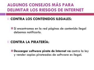 ALGUNOS CONSEJOS MÁS PARA DELIMITAR LOS RIESGOS DE INTERNET CONTRA LOS CONTENIDOS ILEGALES: Si encontramos en la red páginas de contenido ilegal debemos notificarlo. CONTRA LA PIRATERÍA: Descargar software pirata de Internet va  contra la ley y vender copias pirateadas de software es ilegal.  