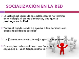 SOCIALIZACIÓN EN LA RED La actividad social de los adolescentes no termina en el colegio ni en las discotecas, sino que s e prolonga en la Red.  “ Internet puede servir de ayuda a las personas con pocas habilidades sociales” Los jóvenes se comunican mejor gracias a Internet.  En esto, las redes sociales como Facebook, MySpace o Tuenti tienen mucho ver.  
