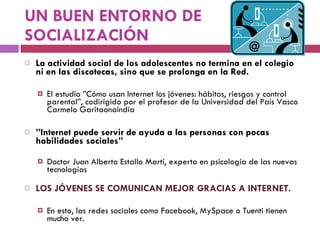 UN BUEN ENTORNO DE SOCIALIZACIÓN La actividad social de los adolescentes no termina en el colegio ni en las discotecas, sino que se prolonga en la Red.  El estudio ”Cómo usan Internet los jóvenes: hábitos, riesgos y control parental”, codirigido por el profesor de la Universidad del País Vasco Carmelo Garitaonaindia ” Internet puede servir de ayuda a las personas con pocas habilidades sociales”  Doctor Juan Alberto Estallo Martí, experto en psicología de las nuevas tecnologías LOS JÓVENES SE COMUNICAN MEJOR GRACIAS A INTERNET.  En esto, las redes sociales como Facebook, MySpace o Tuenti tienen mucho ver. 