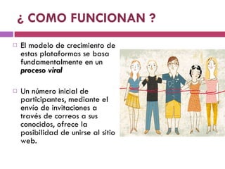¿ COMO FUNCIONAN ? El modelo de crecimiento de estas plataformas se basa fundamentalmente en un  proceso viral Un número inicial de participantes, mediante el envío de invitaciones a través de correos a sus conocidos, ofrece la posibilidad de unirse al sitio web. 