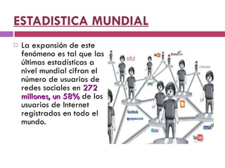 ESTADISTICA MUNDIAL La expansión de este fenómeno es tal que las últimas estadísticas a nivel mundial cifran el número de usuarios de redes sociales en  272 millones, un 58%  de los usuarios de Internet registrados en todo el mundo. 