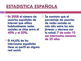 ESTADISTICA ESPAÑOLA En 2008  el número de usuarios españoles de Internet que utiliza habitualmente redes sociales se sitúa entre el  40% y el 50%.   El 44,6% de los internautas españoles tiene un perfil en alguna red social. Se constata que el porcentaje de usuarios de redes sociales es más alto entre los más jóvenes y decrece con la edad:  7 de cada 10 son internautas menores de 35 años   