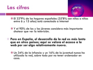 Las cifras El 33'9% de los hogares españoles (35'8% con niños o niñas entre 6 y 15 años) está conectado a Internet Y el 90% de los y las jóvenes considera más importante chatear que ver la televisión.  Pero en España, el desarrollo de la red es más lento que en otros países; aquí se valora el acceso a la web por ser algo relativamente nuevo.  Un 34% de la infancia y un 16% de la juventud nunca ha utilizado la red, sobre todo por no tener ordenador en casa. 