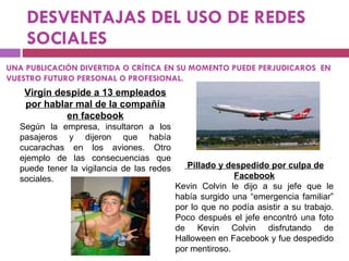 DESVENTAJAS DEL USO DE REDES SOCIALES Virgin despide a 13 empleados por hablar mal de la compañía en facebook Según la empresa, insultaron a los pasajeros y dijeron que había cucarachas en los aviones. Otro ejemplo de las consecuencias que puede tener la vigilancia de las redes sociales. Pillado y despedido por culpa de Facebook Kevin Colvin le dijo a su jefe que le había surgido una “emergencia familiar” por lo que no podía asistir a su trabajo. Poco después el jefe encontró una foto de Kevin Colvin disfrutando de Halloween en Facebook y fue despedido por mentiroso. UNA PUBLICACIÓN DIVERTIDA O CRÍTICA EN SU MOMENTO PUEDE PERJUDICAROS  EN VUESTRO FUTURO PERSONAL O PROFESIONAL. 