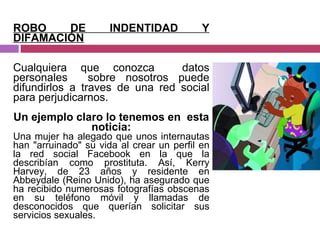 ROBO DE INDENTIDAD Y DIFAMACIÓN Cualquiera que conozca  datos personales  sobre nosotros puede difundirlos a traves de una red social para perjudicarnos. Un ejemplo claro lo tenemos en  esta noticia: Una mujer ha alegado que unos internautas han "arruinado" su vida al crear un perfil en la red social Facebook en la que la describían como prostituta. Así, Kerry Harvey, de 23 años y residente en Abbeydale (Reino Unido), ha asegurado que ha recibido numerosas fotografías obscenas en su teléfono móvil y llamadas de desconocidos que querían solicitar sus servicios sexuales. 