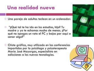 Una realidad nueva Una pareja de adultos teclean en un ordenador: ” ¿Qué tal te ha ido en los estudios, hijo? Tu madre y yo te echamos mucho de menos. ¿Por qué no apagas un rato el PC y bajas por aquí a cenar algo?”  Chiste gráfico, muy utilizado en las conferencias impartidas por la psicóloga y psicoterapeuta María José Mayorgas, especialista en adicciones a las nuevas tecnologías.  