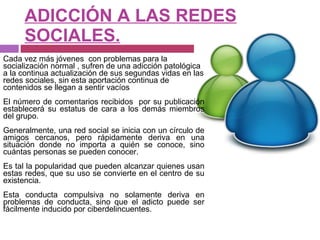 ADICCIÓN A LAS REDES SOCIALES. Cada vez más jóvenes  con problemas para la socialización normal , sufren de una adicción patológica a la continua actualización de sus segundas vidas en las redes sociales, sin esta aportación continua de contenidos se llegan a sentir vacíos El número de comentarios recibidos  por su publicación establecerá su estatus de cara a los demás miembros del grupo. Generalmente, una red social se inicia con un círculo de amigos cercanos, pero rápidamente deriva en una situación donde no importa a quién se conoce, sino cuántas personas se pueden conocer.  Es tal la popularidad que pueden alcanzar quienes usan estas redes, que su uso se convierte en el centro de su existencia. Esta conducta compulsiva no solamente deriva en problemas de conducta, sino que el adicto puede ser fácilmente inducido por ciberdelincuentes. 