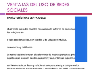 VENTAJAS DEL USO DE REDES SOCIALES CARACTERÍSTICAS VENTAJOSAS: Actualmente las redes sociales han cambiado la forma de comunicarse entre los más jóvenes. Es fácil acceder a ellas, son rápidas y de utilización intuitiva. Son cómodas y cotidianas. Las redes sociales rompen el aislamiento de muchas personas; posibilitan que aquellos que las usan puedan compartir y comentar sus experiencias. Permiten establecer  lazos y relaciones con personas que comparten los mismos intereses, preocupaciones y necesidades, asi como la actualización permanente de los contactos 