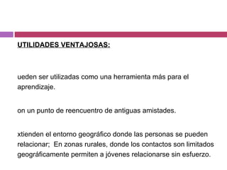 UTILIDADES VENTAJOSAS: Pueden ser utilizadas como una herramienta más para el aprendizaje. Son un punto de reencuentro de antiguas amistades. Extienden el entorno geográfico donde las personas se pueden relacionar;  En zonas rurales, donde los contactos son limitados geográficamente permiten a jóvenes relacionarse sin esfuerzo. 