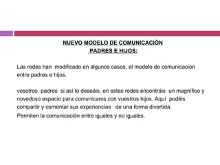 NUEVO MODELO DE COMUNICACIÓN PADRES E HIJOS: Las redes han  modificado en algunos casos, el modelo de comunicación entre padres e hijos. vosotros  padres  si así lo deseáis, en estas redes encontráis  un magnífico y novedoso espacio para comunicaros con vuestros hijos. Aquí  podéis compartir y comentar sus experiencias  de una forma divertida. Permiten la comunicación entre iguales y no iguales. 