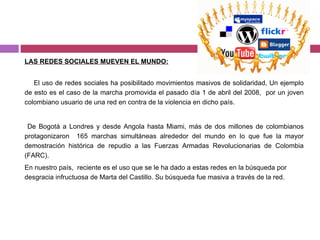 LAS REDES SOCIALES MUEVEN EL MUNDO: El uso de redes sociales ha posibilitado movimientos masivos de solidaridad, Un ejemplo de esto es el caso de la marcha promovida el pasado día 1 de abril del 2008,  por un joven colombiano usuario de una red en contra de la violencia en dicho país. De Bogotá a Londres y desde Angola hasta Miami, más de dos millones de colombianos protagonizaron  165 marchas simultáneas alrededor del mundo en lo que fue la mayor demostración histórica de repudio a las Fuerzas Armadas Revolucionarias de Colombia (FARC). En nuestro país,  reciente es el uso que se le ha dado a estas redes en la búsqueda por desgracia infructuosa de Marta del Castillo. Su búsqueda fue masiva a través de la red. 