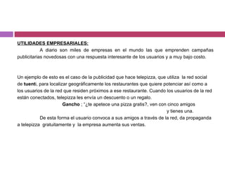 UTILIDADES EMPRESARIALES : A diario son miles de empresas en el mundo las que emprenden campañas publicitarias novedosas con una respuesta interesante de los usuarios y a muy bajo costo. Un ejemplo de esto es el caso de la publicidad que hace telepizza, que utiliza  la red social de  tuent i, para localizar geográficamente los restaurantes que quiere potenciar así como a  los usuarios de la red que residen próximos a ese restaurante. Cuando los usuarios de la red están conectados, telepizza les envía un descuento o un regalo.  Gancho  ; “¿te apetece una pizza gratis?, ven con cinco amigos    y tienes una. De esta forma el usuario convoca a sus amigos a través de la red, da propaganda a telepizza  gratuitamente y  la empresa aumenta sus ventas. 