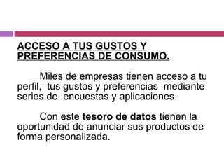ACCESO A TUS GUSTOS Y PREFERENCIAS DE CONSUMO. Miles de empresas tienen acceso a tu perfil,  tus gustos y preferencias  mediante series de  encuestas y aplicaciones. Con este  tesoro de datos  tienen la oportunidad de anunciar sus productos de forma personalizada. 
