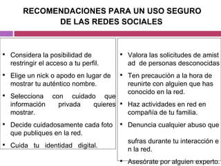 RECOMENDACIONES PARA UN USO SEGURO  DE LAS REDES SOCIALES Considera la posibilidad de restringir el acceso a tu perfil. Elige un nick o apodo en lugar de mostrar tu auténtico nombre. Selecciona   con   cuidado   que información   privada   quieres mostrar. Decide cuidadosamente cada foto que publiques en la red. Cuida   tu   identidad   digital. Valora las solicitudes de amistad  de personas desconocidas Ten precaución a la hora de reunirte con alguien que has  conocido en la red. Haz actividades en red en  compañía de tu familia.  Denuncia cualquier abuso que  sufras durante tu interacción en la red. Asesórate por alguien experto. 