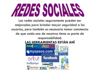 REDES SOCIALES Las redes sociales seguramente pueden ser mejoradas para brindar mayor seguridad a los usuarios, pero también es necesario tomar conciencia de que cada uno de nosotros tiene su parte de responsabilidad. LAS HERRAMIENTAS ESTÁN AHÍ 
