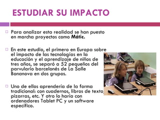 ESTUDIAR SU IMPACTO Para analizar esta realidad se han puesto en marcha proyectos como  Mátic.  En este estudio, el primero en Europa sobre el impacto de las tecnologías en la educación y el aprendizaje de niños de tres años, se separó a 52 pequeños del parvulario barcelonés de La Salle Bonanova en dos grupos.  Uno de ellos aprendería de la forma tradicional: con cuadernos, libros de texto, pizarras, etc. Y otro lo haría con ordenadores Tablet PC y un software específico.  
