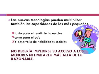 Las nuevas tecnologías pueden multiplicar también las capacidades de los más pequeños.  tanto para el rendimiento escolar  como para el ocio  Y desarrollo de habilidades sociales NO DEBERÍA IMPEDIRSE SU ACCESO A LOS MENORES NI LIMITARLO MÁS ALLÁ DE LO RAZONABLE. 