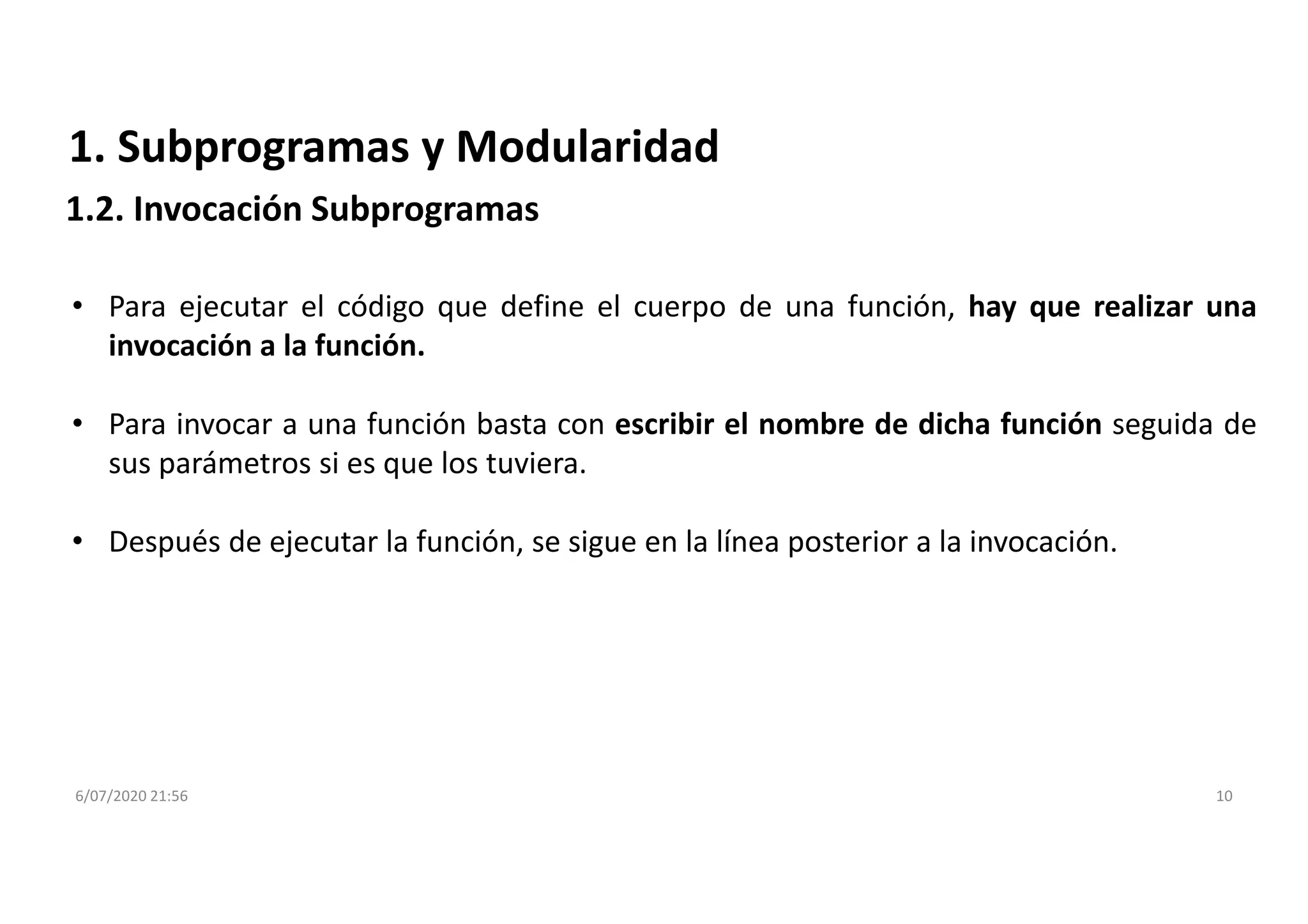 6/07/2020 21:56 10
1. Subprogramas y Modularidad
• Para ejecutar el código que define el cuerpo de una función, hay que realizar una
invocación a la función.
• Para invocar a una función basta con escribir el nombre de dicha función seguida de
sus parámetros si es que los tuviera.
• Después de ejecutar la función, se sigue en la línea posterior a la invocación.
1.2. Invocación Subprogramas
 