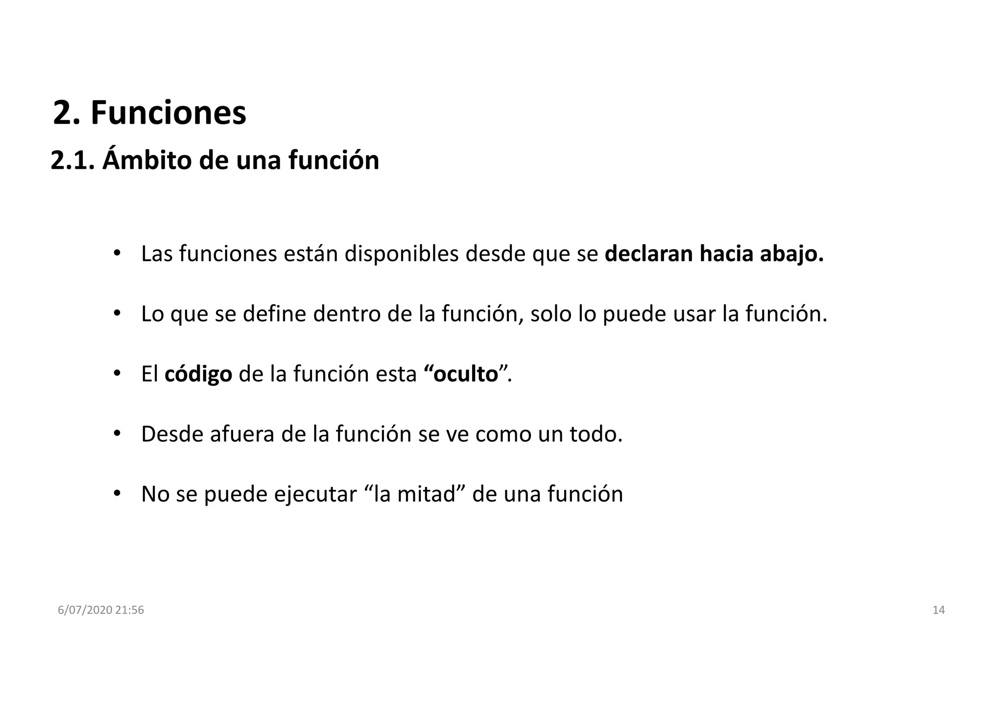 6/07/2020 21:56 14
2. Funciones
2.1. Ámbito de una función
• Las funciones están disponibles desde que se declaran hacia abajo.
• Lo que se define dentro de la función, solo lo puede usar la función.
• El código de la función esta “oculto”.
• Desde afuera de la función se ve como un todo.
• No se puede ejecutar “la mitad” de una función
 
