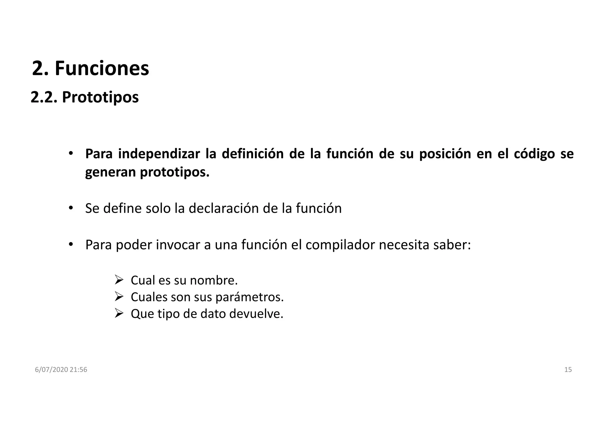 6/07/2020 21:56 15
2. Funciones
2.2. Prototipos
• Para independizar la definición de la función de su posición en el código se
generan prototipos.
• Se define solo la declaración de la función
• Para poder invocar a una función el compilador necesita saber:
 Cual es su nombre.
 Cuales son sus parámetros.
 Que tipo de dato devuelve.
 