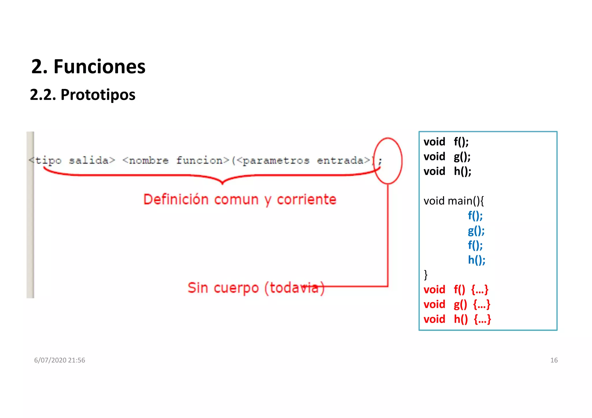 6/07/2020 21:56 16
2. Funciones
2.2. Prototipos
void f();
void g();
void h();
void main(){
f();
g();
f();
h();
}
void f() {…}
void g() {…}
void h() {…}
 