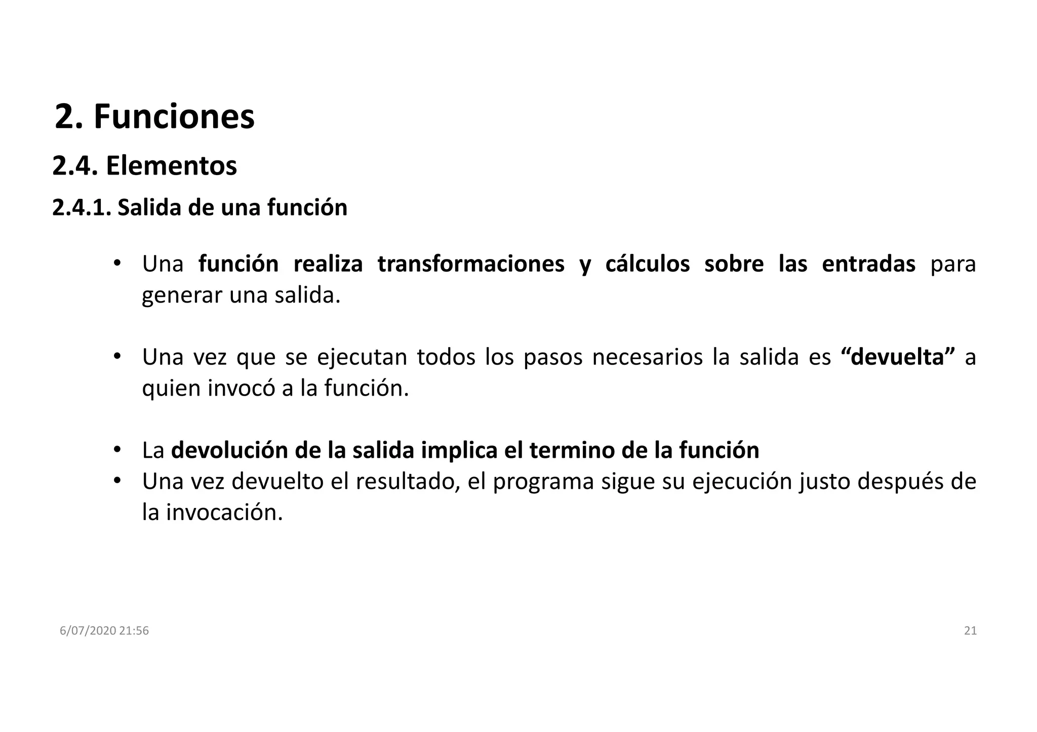 6/07/2020 21:56 21
2. Funciones
• Una función realiza transformaciones y cálculos sobre las entradas para
generar una salida.
• Una vez que se ejecutan todos los pasos necesarios la salida es “devuelta” a
quien invocó a la función.
• La devolución de la salida implica el termino de la función
• Una vez devuelto el resultado, el programa sigue su ejecución justo después de
la invocación.
2.4.1. Salida de una función
2.4. Elementos
 