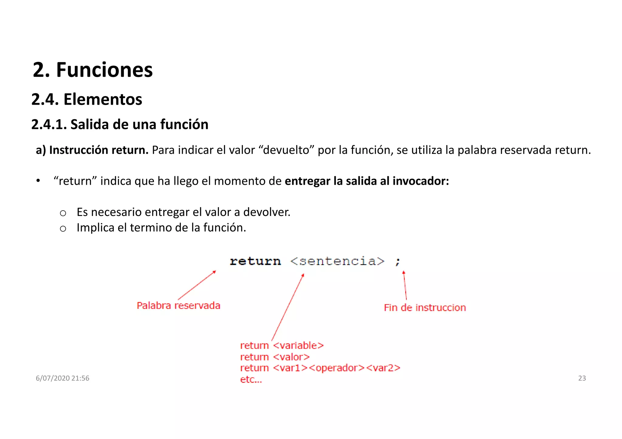 6/07/2020 21:56 23
2. Funciones
2.4.1. Salida de una función
a) Instrucción return. Para indicar el valor “devuelto” por la función, se utiliza la palabra reservada return.
• “return” indica que ha llego el momento de entregar la salida al invocador:
o Es necesario entregar el valor a devolver.
o Implica el termino de la función.
2.4. Elementos
 
