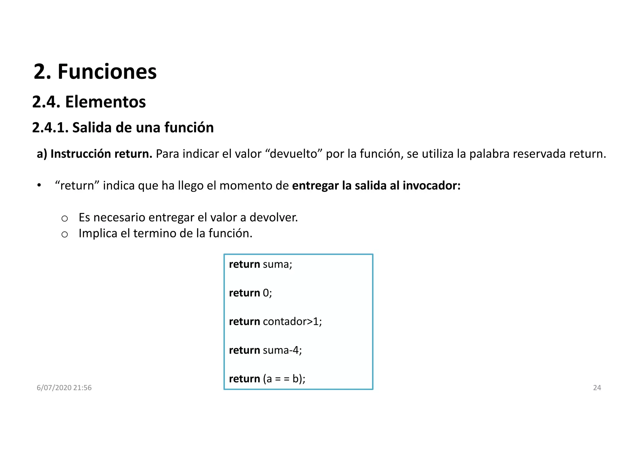 6/07/2020 21:56 24
return suma;
return 0;
return contador>1;
return suma-4;
return (a = = b);
a) Instrucción return. Para indicar el valor “devuelto” por la función, se utiliza la palabra reservada return.
• “return” indica que ha llego el momento de entregar la salida al invocador:
o Es necesario entregar el valor a devolver.
o Implica el termino de la función.
2. Funciones
2.4.1. Salida de una función
2.4. Elementos
 