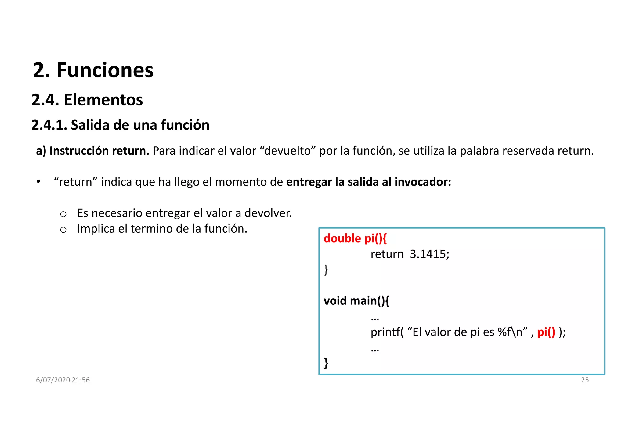6/07/2020 21:56 25
double pi(){
return 3.1415;
}
void main(){
…
printf( “El valor de pi es %fn” , pi() );
…
}
a) Instrucción return. Para indicar el valor “devuelto” por la función, se utiliza la palabra reservada return.
• “return” indica que ha llego el momento de entregar la salida al invocador:
o Es necesario entregar el valor a devolver.
o Implica el termino de la función.
2. Funciones
2.4.1. Salida de una función
2.4. Elementos
 