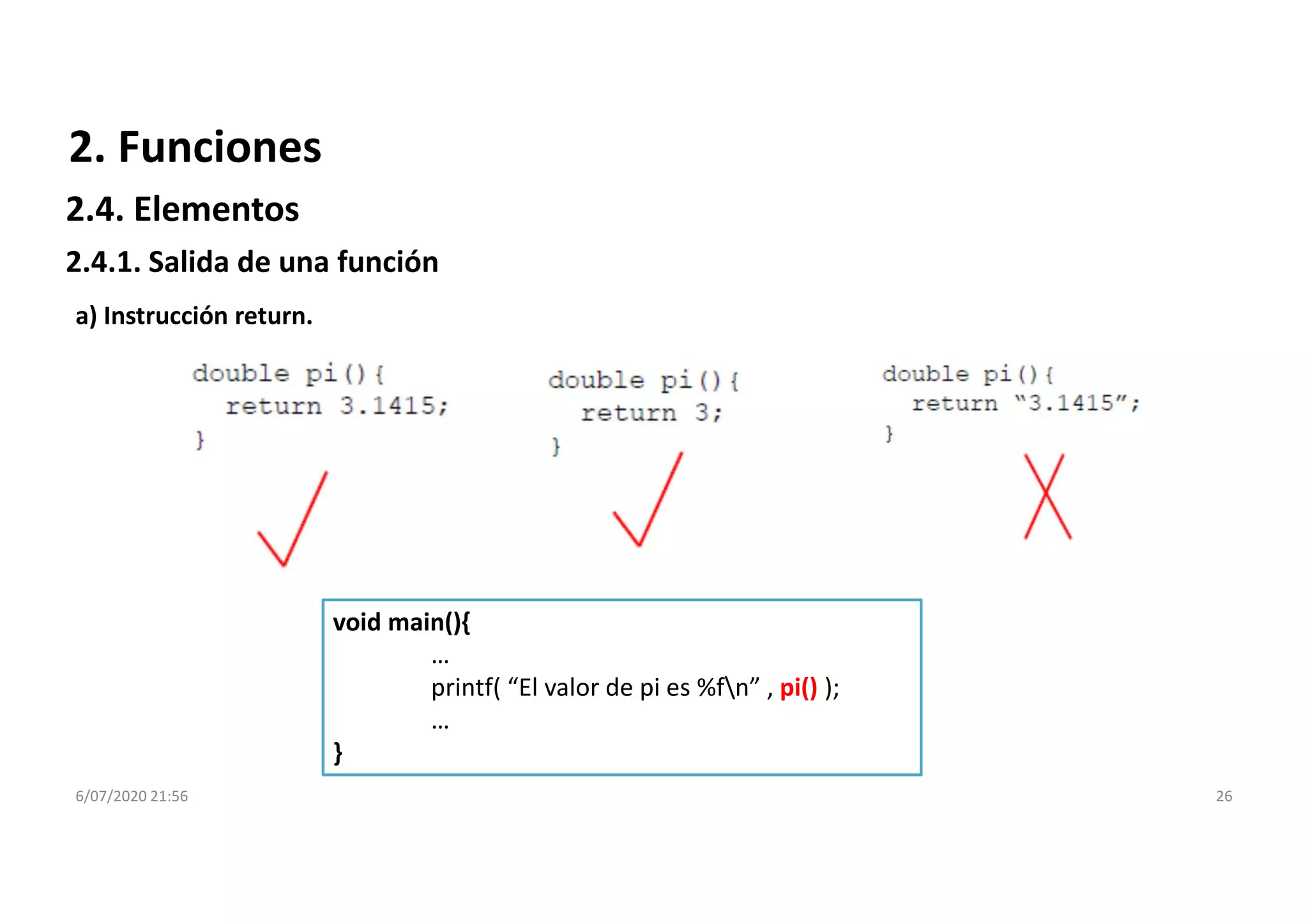 6/07/2020 21:56 26
a) Instrucción return.
void main(){
…
printf( “El valor de pi es %fn” , pi() );
…
}
2. Funciones
2.4.1. Salida de una función
2.4. Elementos
 