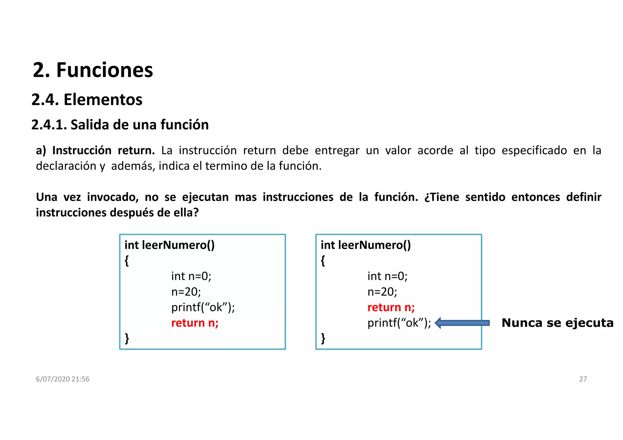 6/07/2020 21:56 27
a) Instrucción return. La instrucción return debe entregar un valor acorde al tipo especificado en la
declaración y además, indica el termino de la función.
Una vez invocado, no se ejecutan mas instrucciones de la función. ¿Tiene sentido entonces definir
instrucciones después de ella?
int leerNumero()
{
int n=0;
n=20;
return n;
printf(“ok”);
}
int leerNumero()
{
int n=0;
n=20;
printf(“ok”);
return n;
}
Nunca se ejecuta
2. Funciones
2.4.1. Salida de una función
2.4. Elementos
 