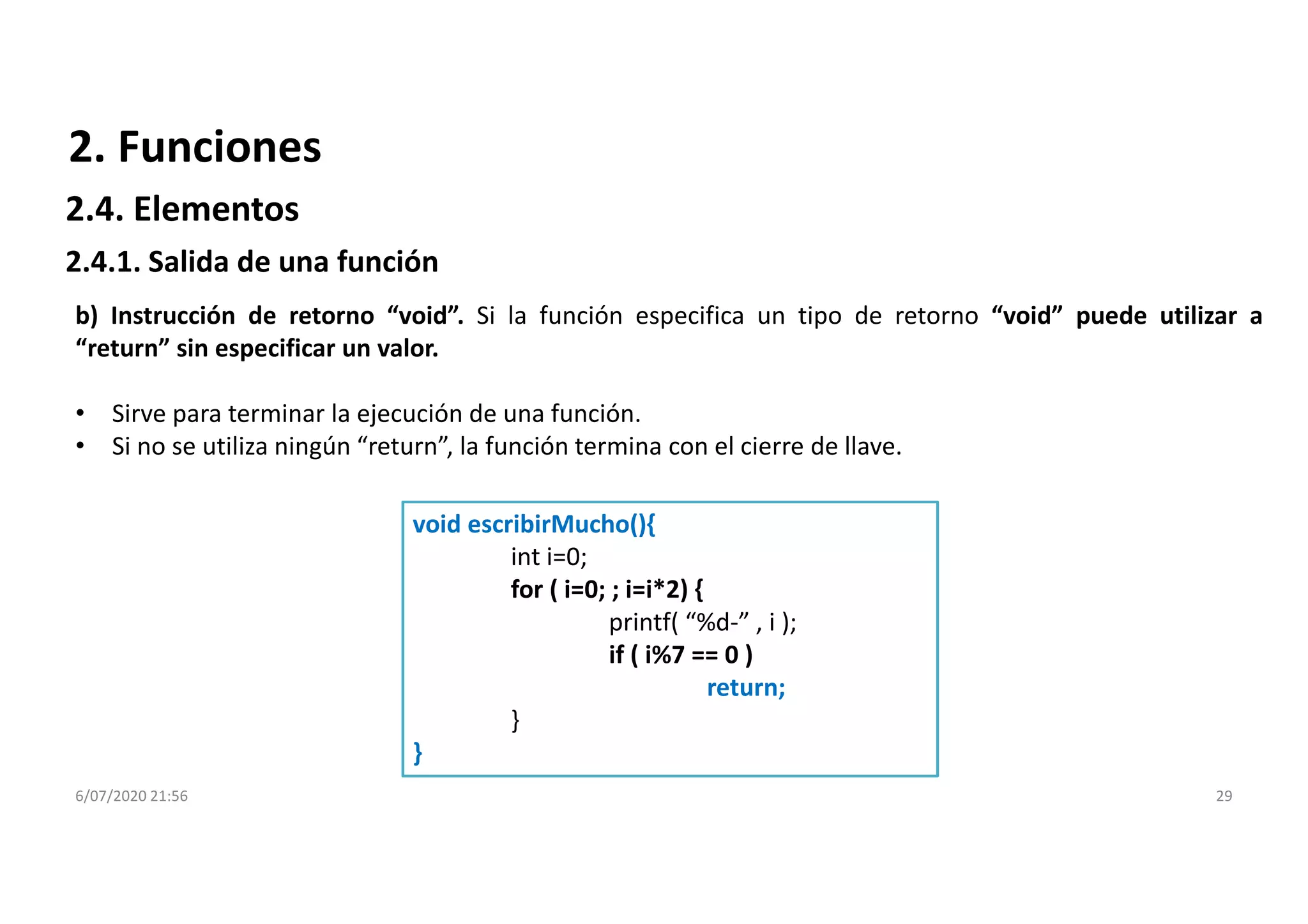 6/07/2020 21:56 29
b) Instrucción de retorno “void”. Si la función especifica un tipo de retorno “void” puede utilizar a
“return” sin especificar un valor.
• Sirve para terminar la ejecución de una función.
• Si no se utiliza ningún “return”, la función termina con el cierre de llave.
void escribirMucho(){
int i=0;
for ( i=0; ; i=i*2) {
printf( “%d-” , i );
if ( i%7 == 0 )
return;
}
}
2. Funciones
2.4.1. Salida de una función
2.4. Elementos
 
