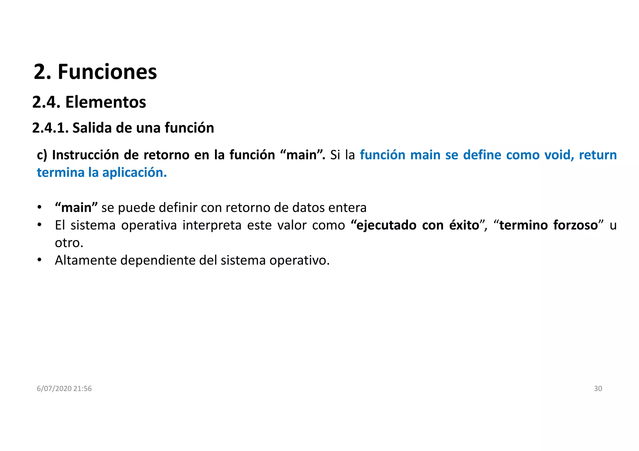6/07/2020 21:56 30
c) Instrucción de retorno en la función “main”. Si la función main se define como void, return
termina la aplicación.
• “main” se puede definir con retorno de datos entera
• El sistema operativa interpreta este valor como “ejecutado con éxito”, “termino forzoso” u
otro.
• Altamente dependiente del sistema operativo.
2. Funciones
2.4.1. Salida de una función
2.4. Elementos
 